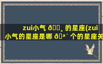 zui
小气 🌸 的星座(zui
小气的星座是哪 🪴 个的星座关系)
